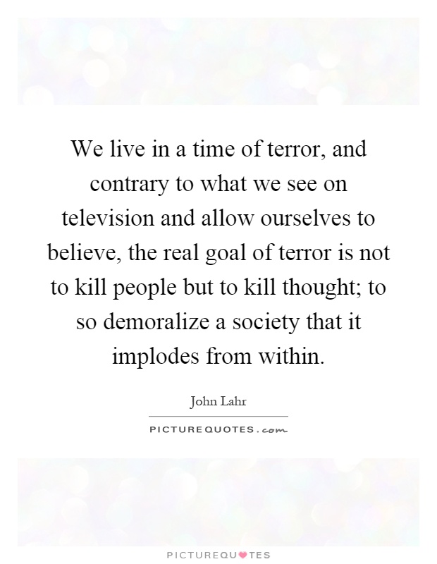We live in a time of terror, and contrary to what we see on television and allow ourselves to believe, the real goal of terror is not to kill people but to kill thought; to so demoralize a society that it implodes from within Picture Quote #1