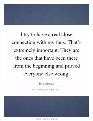 I try to have a real close connection with my fans. That’s extremely important. They are the ones that have been there from the beginning and proved everyone else wrong Picture Quote #1