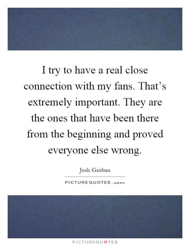 I try to have a real close connection with my fans. That's extremely important. They are the ones that have been there from the beginning and proved everyone else wrong Picture Quote #1