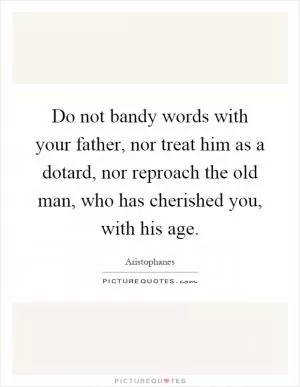Do not bandy words with your father, nor treat him as a dotard, nor reproach the old man, who has cherished you, with his age Picture Quote #1