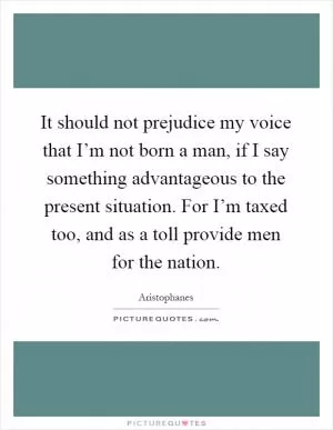 It should not prejudice my voice that I’m not born a man, if I say something advantageous to the present situation. For I’m taxed too, and as a toll provide men for the nation Picture Quote #1
