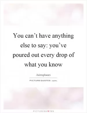 You can’t have anything else to say: you’ve poured out every drop of what you know Picture Quote #1