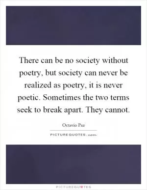 There can be no society without poetry, but society can never be realized as poetry, it is never poetic. Sometimes the two terms seek to break apart. They cannot Picture Quote #1