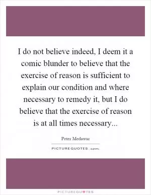 I do not believe indeed, I deem it a comic blunder to believe that the exercise of reason is sufficient to explain our condition and where necessary to remedy it, but I do believe that the exercise of reason is at all times necessary Picture Quote #1