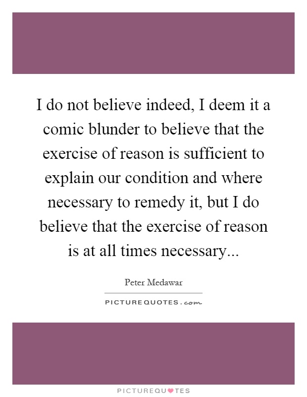 I do not believe indeed, I deem it a comic blunder to believe that the exercise of reason is sufficient to explain our condition and where necessary to remedy it, but I do believe that the exercise of reason is at all times necessary Picture Quote #1