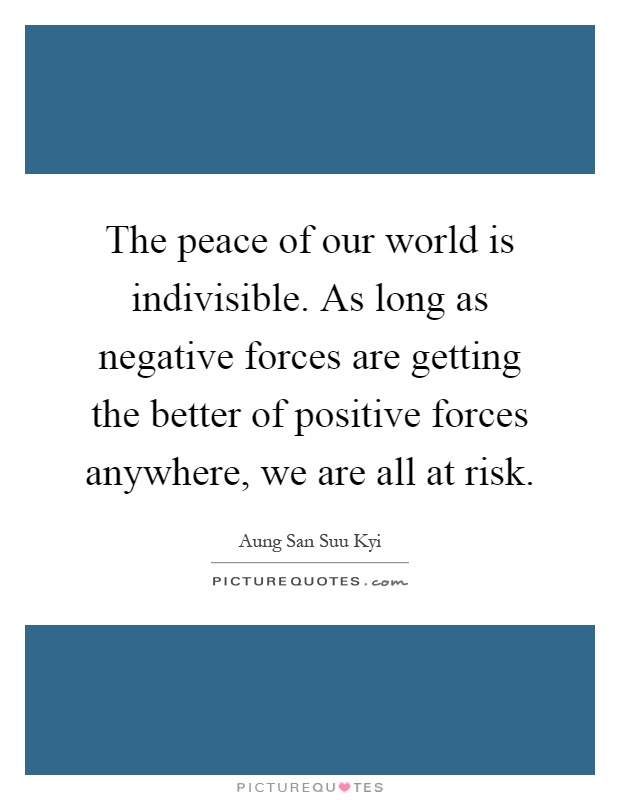 The peace of our world is indivisible. As long as negative forces are getting the better of positive forces anywhere, we are all at risk Picture Quote #1