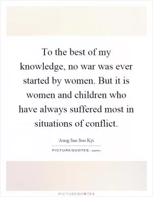To the best of my knowledge, no war was ever started by women. But it is women and children who have always suffered most in situations of conflict Picture Quote #1