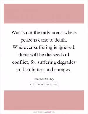 War is not the only arena where peace is done to death. Wherever suffering is ignored, there will be the seeds of conflict, for suffering degrades and embitters and enrages Picture Quote #1