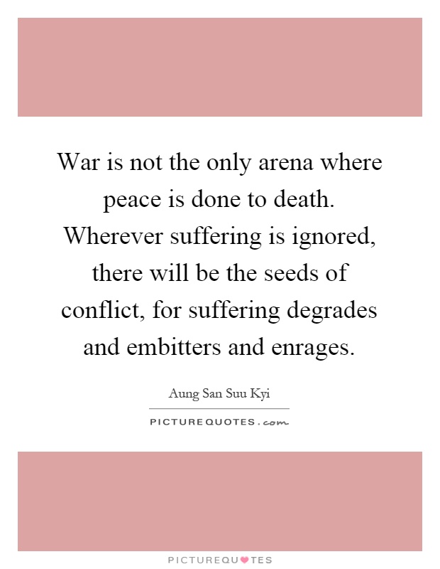 War is not the only arena where peace is done to death. Wherever suffering is ignored, there will be the seeds of conflict, for suffering degrades and embitters and enrages Picture Quote #1