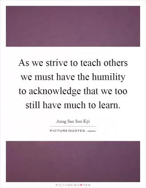 As we strive to teach others we must have the humility to acknowledge that we too still have much to learn Picture Quote #1