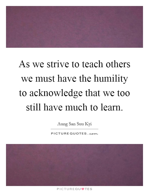 As we strive to teach others we must have the humility to acknowledge that we too still have much to learn Picture Quote #1