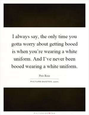 I always say, the only time you gotta worry about getting booed is when you’re wearing a white uniform. And I’ve never been booed wearing a white uniform Picture Quote #1