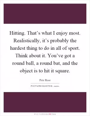 Hitting. That’s what I enjoy most. Realistically, it’s probably the hardest thing to do in all of sport. Think about it. You’ve got a round ball, a round bat, and the object is to hit it square Picture Quote #1