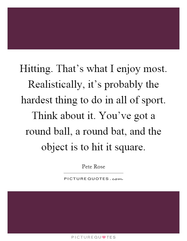 Hitting. That's what I enjoy most. Realistically, it's probably the hardest thing to do in all of sport. Think about it. You've got a round ball, a round bat, and the object is to hit it square Picture Quote #1