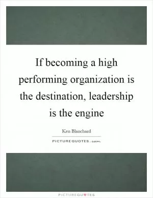 If becoming a high performing organization is the destination, leadership is the engine Picture Quote #1