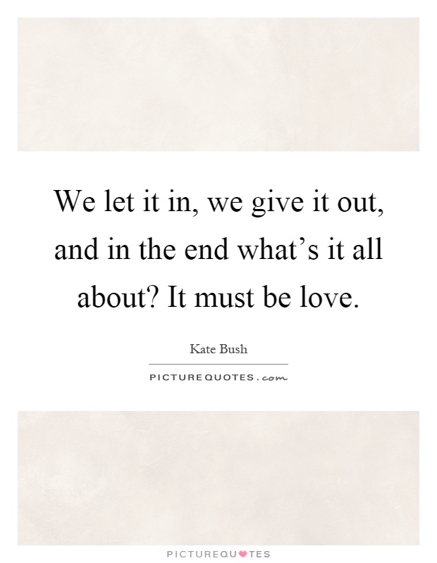 We let it in, we give it out, and in the end what's it all about? It must be love Picture Quote #1