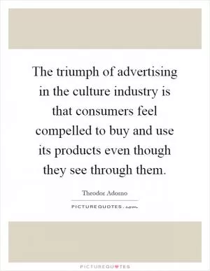 The triumph of advertising in the culture industry is that consumers feel compelled to buy and use its products even though they see through them Picture Quote #1