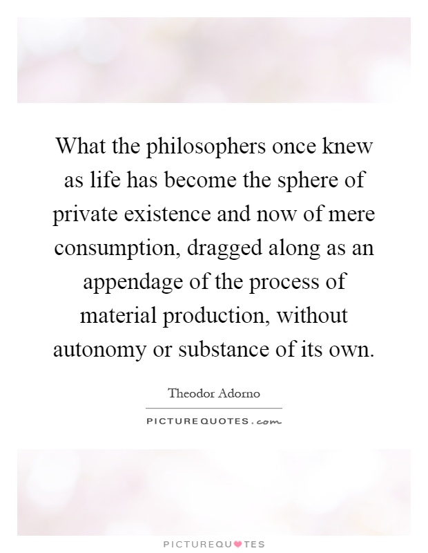 What the philosophers once knew as life has become the sphere of private existence and now of mere consumption, dragged along as an appendage of the process of material production, without autonomy or substance of its own Picture Quote #1