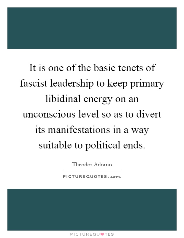 It is one of the basic tenets of fascist leadership to keep primary libidinal energy on an unconscious level so as to divert its manifestations in a way suitable to political ends Picture Quote #1