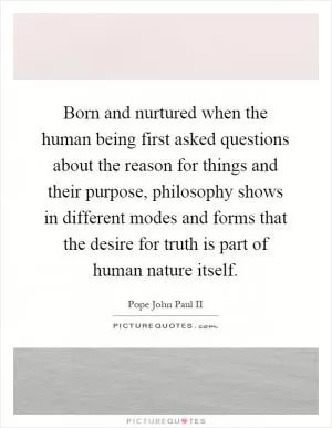 Born and nurtured when the human being first asked questions about the reason for things and their purpose, philosophy shows in different modes and forms that the desire for truth is part of human nature itself Picture Quote #1