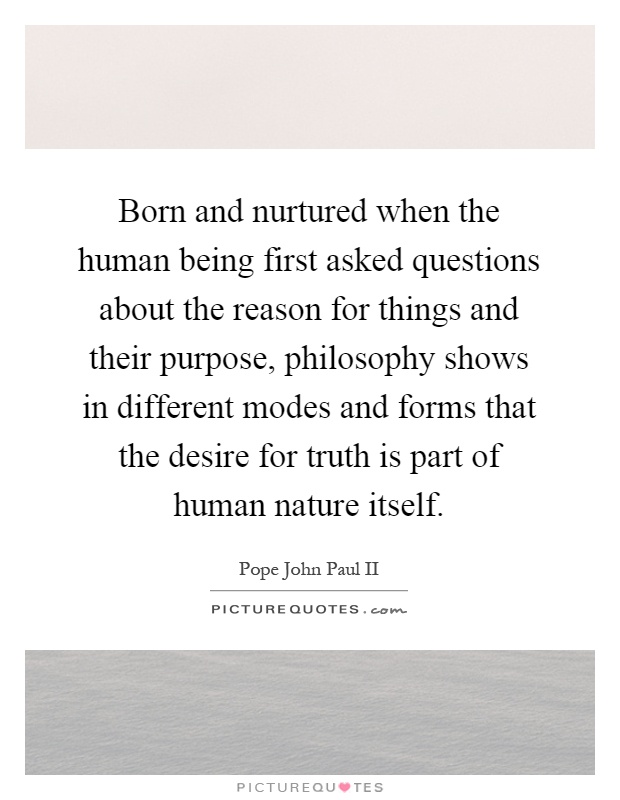 Born and nurtured when the human being first asked questions about the reason for things and their purpose, philosophy shows in different modes and forms that the desire for truth is part of human nature itself Picture Quote #1