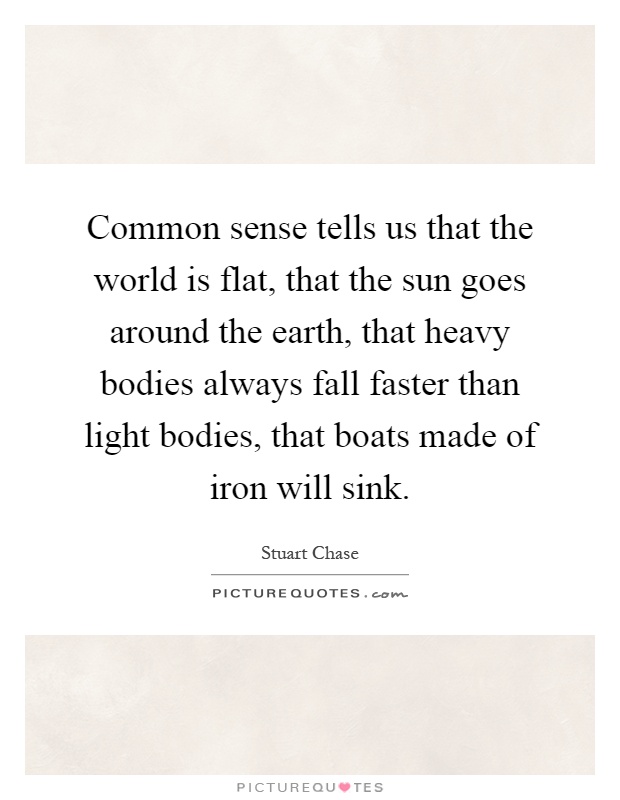 Common sense tells us that the world is flat, that the sun goes around the earth, that heavy bodies always fall faster than light bodies, that boats made of iron will sink Picture Quote #1