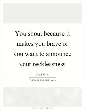You shout because it makes you brave or you want to announce your recklessness Picture Quote #1