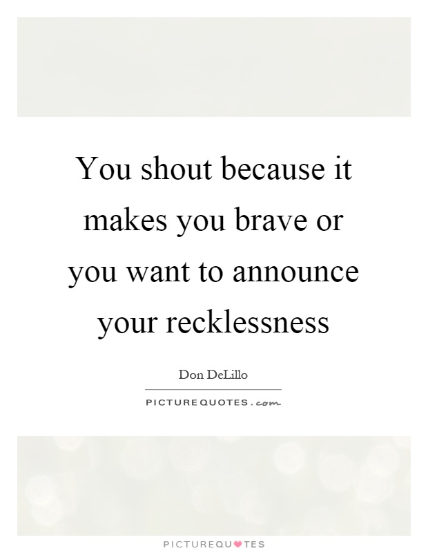 You shout because it makes you brave or you want to announce your recklessness Picture Quote #1