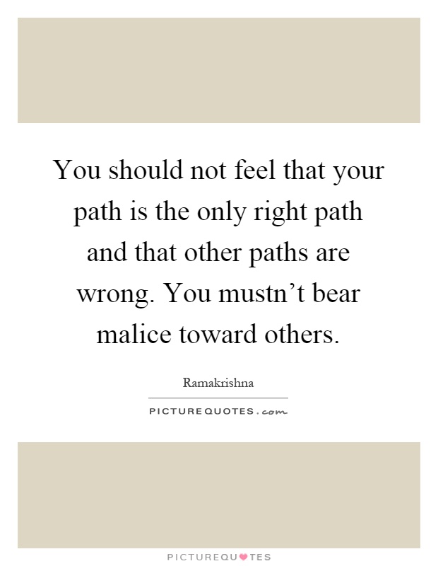 You should not feel that your path is the only right path and that other paths are wrong. You mustn't bear malice toward others Picture Quote #1