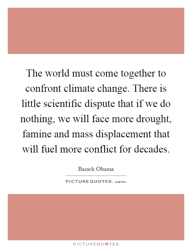 The world must come together to confront climate change. There is little scientific dispute that if we do nothing, we will face more drought, famine and mass displacement that will fuel more conflict for decades Picture Quote #1
