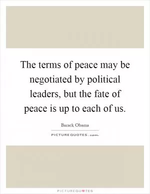 The terms of peace may be negotiated by political leaders, but the fate of peace is up to each of us Picture Quote #1