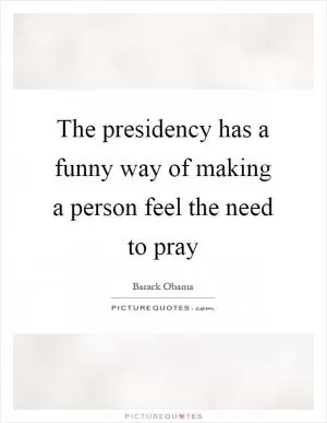 The presidency has a funny way of making a person feel the need to pray Picture Quote #1