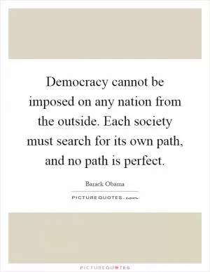 Democracy cannot be imposed on any nation from the outside. Each society must search for its own path, and no path is perfect Picture Quote #1