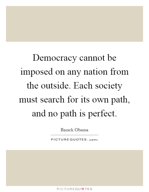 Democracy cannot be imposed on any nation from the outside. Each society must search for its own path, and no path is perfect Picture Quote #1
