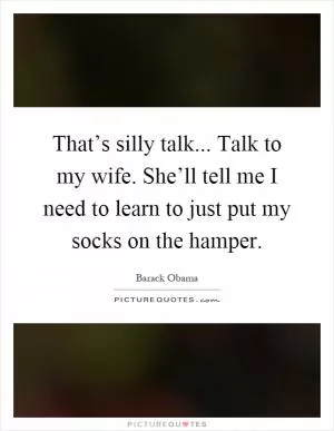 That’s silly talk... Talk to my wife. She’ll tell me I need to learn to just put my socks on the hamper Picture Quote #1