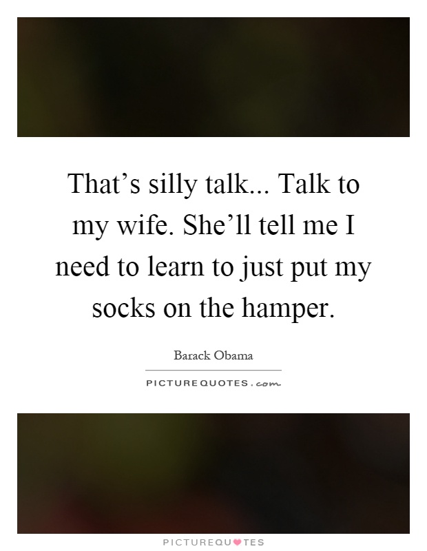 That's silly talk... Talk to my wife. She'll tell me I need to learn to just put my socks on the hamper Picture Quote #1