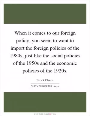 When it comes to our foreign policy, you seem to want to import the foreign policies of the 1980s, just like the social policies of the 1950s and the economic policies of the 1920s Picture Quote #1