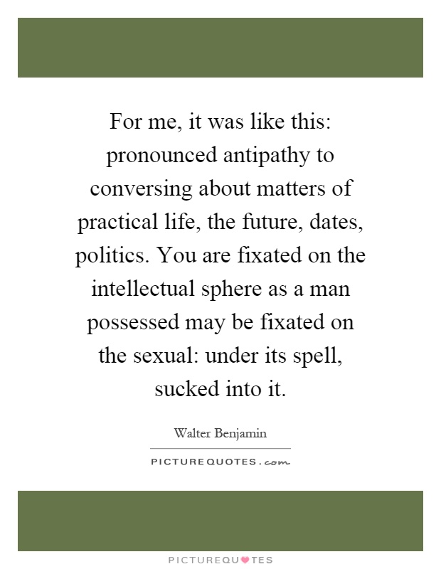 For me, it was like this: pronounced antipathy to conversing about matters of practical life, the future, dates, politics. You are fixated on the intellectual sphere as a man possessed may be fixated on the sexual: under its spell, sucked into it Picture Quote #1