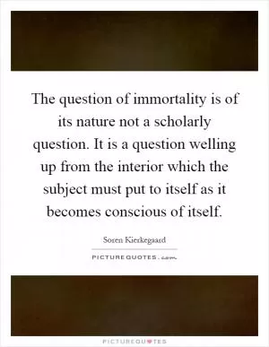 The question of immortality is of its nature not a scholarly question. It is a question welling up from the interior which the subject must put to itself as it becomes conscious of itself Picture Quote #1