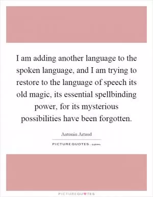 I am adding another language to the spoken language, and I am trying to restore to the language of speech its old magic, its essential spellbinding power, for its mysterious possibilities have been forgotten Picture Quote #1