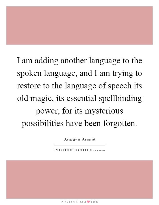 I am adding another language to the spoken language, and I am trying to restore to the language of speech its old magic, its essential spellbinding power, for its mysterious possibilities have been forgotten Picture Quote #1