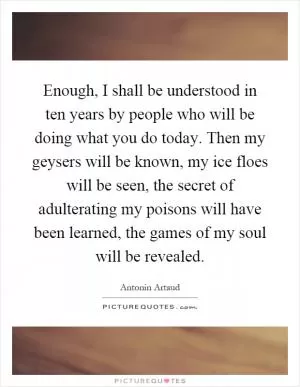 Enough, I shall be understood in ten years by people who will be doing what you do today. Then my geysers will be known, my ice floes will be seen, the secret of adulterating my poisons will have been learned, the games of my soul will be revealed Picture Quote #1