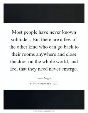 Most people have never known solitude... But there are a few of the other kind who can go back to their rooms anywhere and close the door on the whole world, and feel that they need never emerge Picture Quote #1