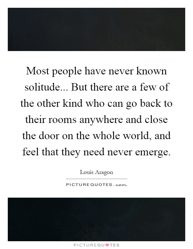 Most people have never known solitude... But there are a few of the other kind who can go back to their rooms anywhere and close the door on the whole world, and feel that they need never emerge Picture Quote #1