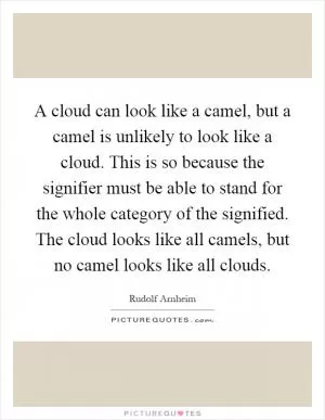 A cloud can look like a camel, but a camel is unlikely to look like a cloud. This is so because the signifier must be able to stand for the whole category of the signified. The cloud looks like all camels, but no camel looks like all clouds Picture Quote #1
