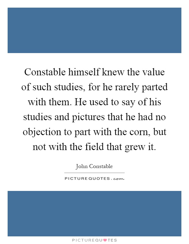 Constable himself knew the value of such studies, for he rarely parted with them. He used to say of his studies and pictures that he had no objection to part with the corn, but not with the field that grew it Picture Quote #1