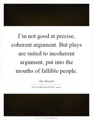 I’m not good at precise, coherent argument. But plays are suited to incoherent argument, put into the mouths of fallible people Picture Quote #1