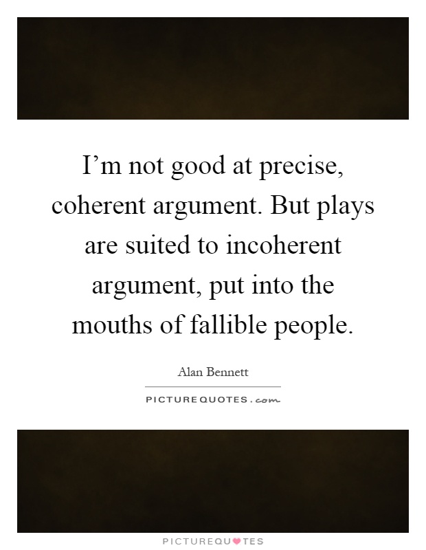I'm not good at precise, coherent argument. But plays are suited to incoherent argument, put into the mouths of fallible people Picture Quote #1