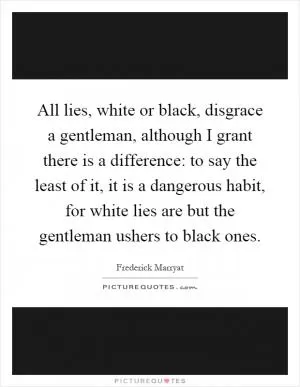 All lies, white or black, disgrace a gentleman, although I grant there is a difference: to say the least of it, it is a dangerous habit, for white lies are but the gentleman ushers to black ones Picture Quote #1