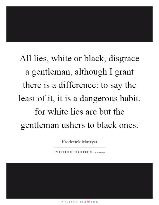 All lies, white or black, disgrace a gentleman, although I grant there is a difference: to say the least of it, it is a dangerous habit, for white lies are but the gentleman ushers to black ones Picture Quote #1